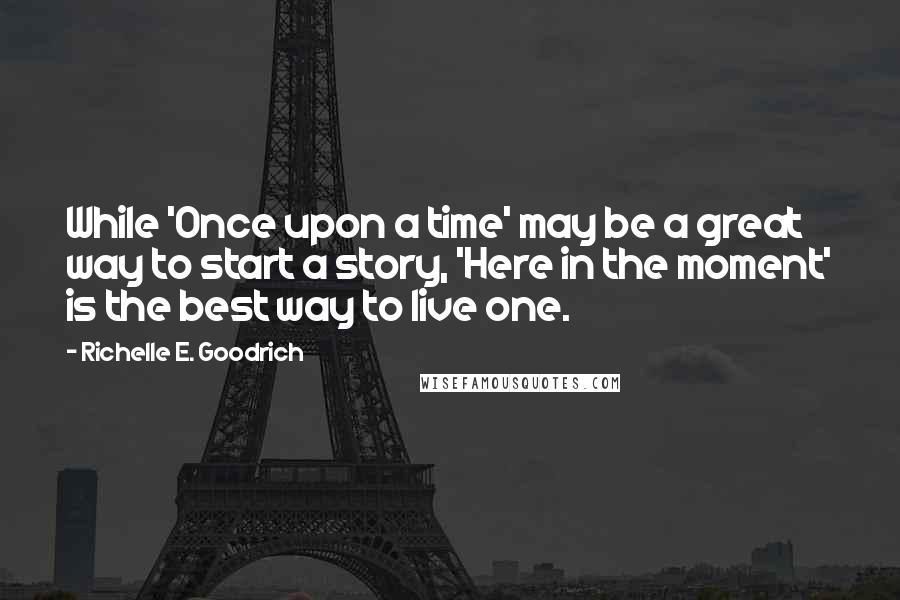 Richelle E. Goodrich Quotes: While 'Once upon a time' may be a great way to start a story, 'Here in the moment' is the best way to live one.