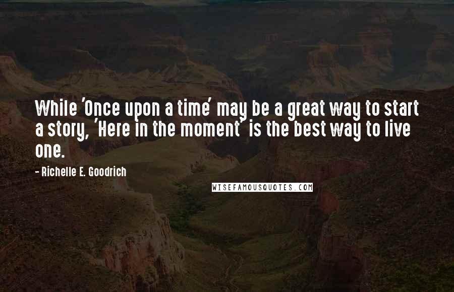 Richelle E. Goodrich Quotes: While 'Once upon a time' may be a great way to start a story, 'Here in the moment' is the best way to live one.