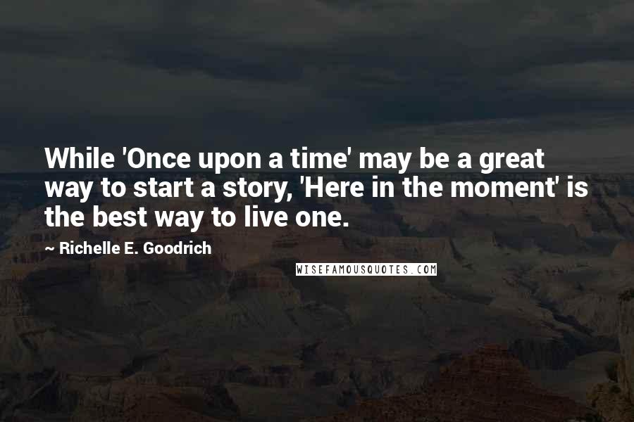 Richelle E. Goodrich Quotes: While 'Once upon a time' may be a great way to start a story, 'Here in the moment' is the best way to live one.