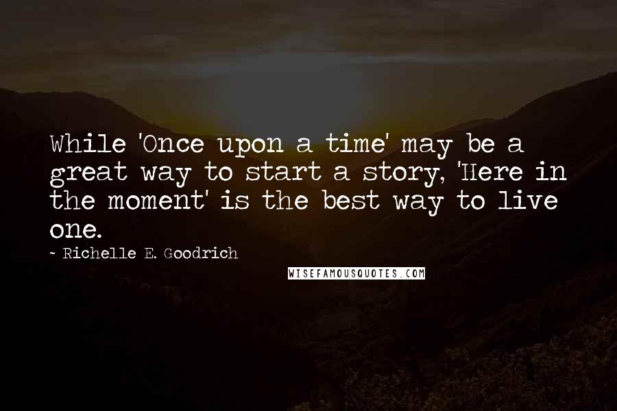 Richelle E. Goodrich Quotes: While 'Once upon a time' may be a great way to start a story, 'Here in the moment' is the best way to live one.