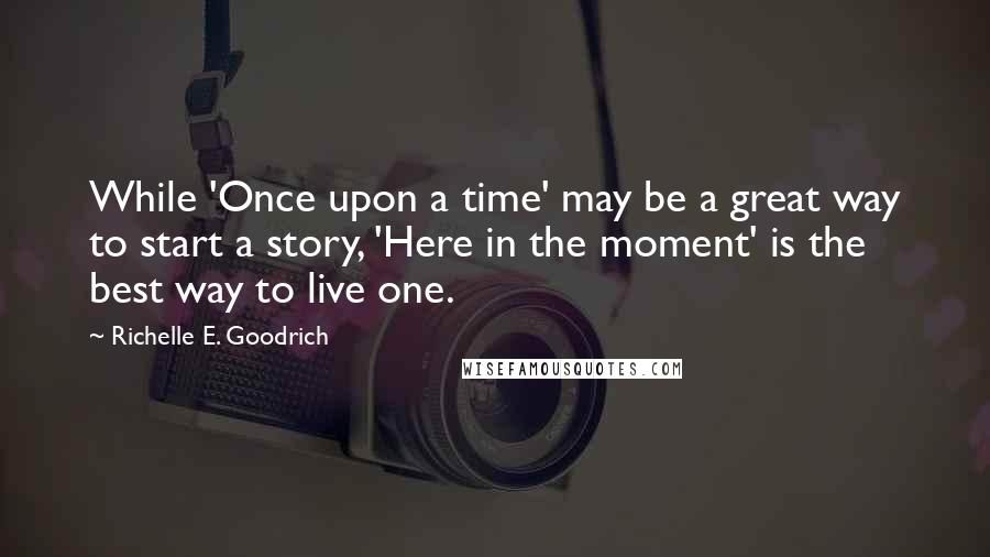 Richelle E. Goodrich Quotes: While 'Once upon a time' may be a great way to start a story, 'Here in the moment' is the best way to live one.