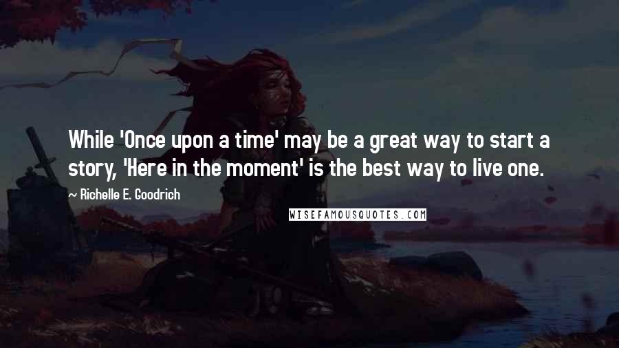 Richelle E. Goodrich Quotes: While 'Once upon a time' may be a great way to start a story, 'Here in the moment' is the best way to live one.