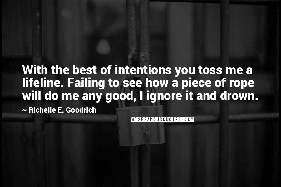 Richelle E. Goodrich Quotes: With the best of intentions you toss me a lifeline. Failing to see how a piece of rope will do me any good, I ignore it and drown.