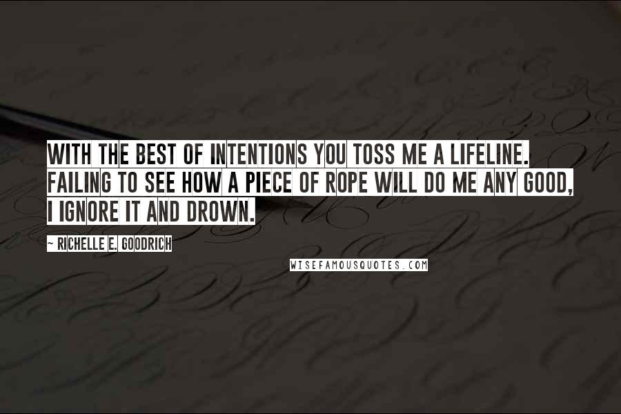 Richelle E. Goodrich Quotes: With the best of intentions you toss me a lifeline. Failing to see how a piece of rope will do me any good, I ignore it and drown.