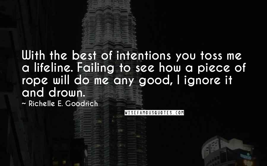 Richelle E. Goodrich Quotes: With the best of intentions you toss me a lifeline. Failing to see how a piece of rope will do me any good, I ignore it and drown.