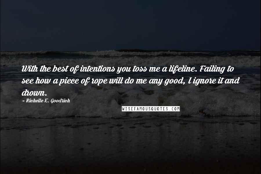 Richelle E. Goodrich Quotes: With the best of intentions you toss me a lifeline. Failing to see how a piece of rope will do me any good, I ignore it and drown.