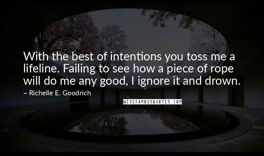 Richelle E. Goodrich Quotes: With the best of intentions you toss me a lifeline. Failing to see how a piece of rope will do me any good, I ignore it and drown.