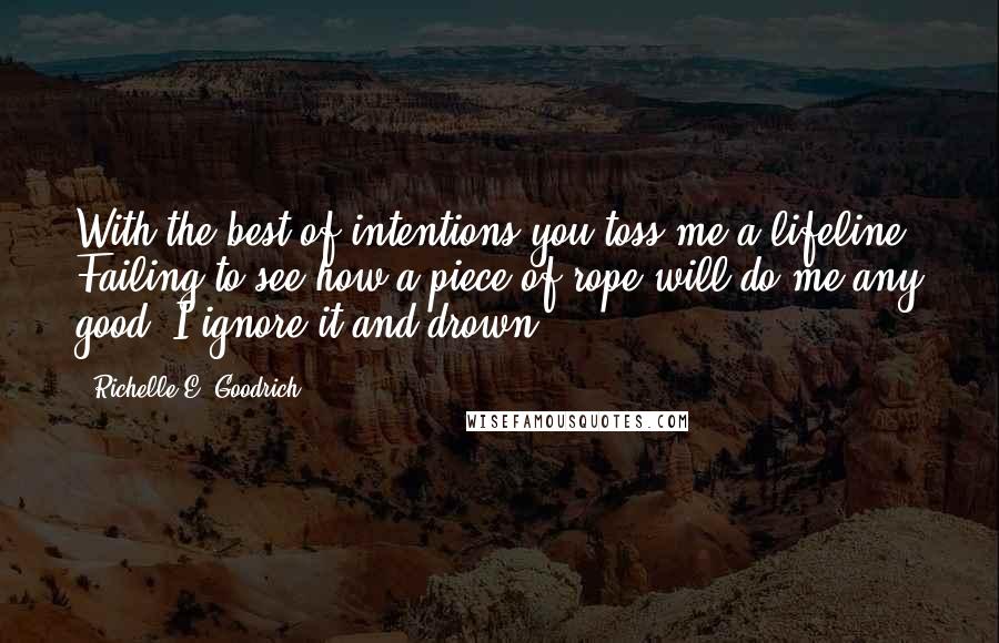 Richelle E. Goodrich Quotes: With the best of intentions you toss me a lifeline. Failing to see how a piece of rope will do me any good, I ignore it and drown.