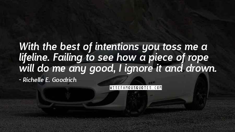 Richelle E. Goodrich Quotes: With the best of intentions you toss me a lifeline. Failing to see how a piece of rope will do me any good, I ignore it and drown.