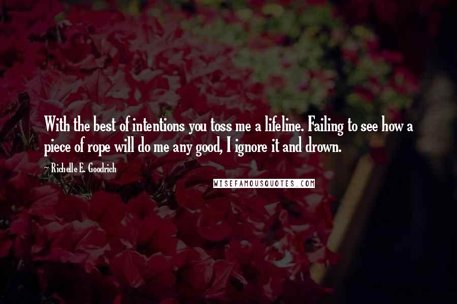 Richelle E. Goodrich Quotes: With the best of intentions you toss me a lifeline. Failing to see how a piece of rope will do me any good, I ignore it and drown.