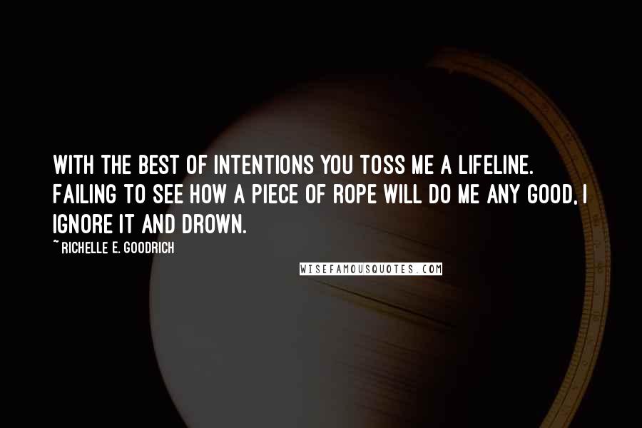 Richelle E. Goodrich Quotes: With the best of intentions you toss me a lifeline. Failing to see how a piece of rope will do me any good, I ignore it and drown.