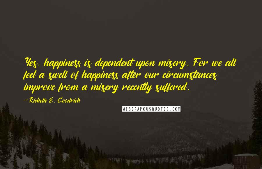 Richelle E. Goodrich Quotes: Yes, happiness is dependent upon misery. For we all feel a swell of happiness after our circumstances improve from a misery recently suffered.