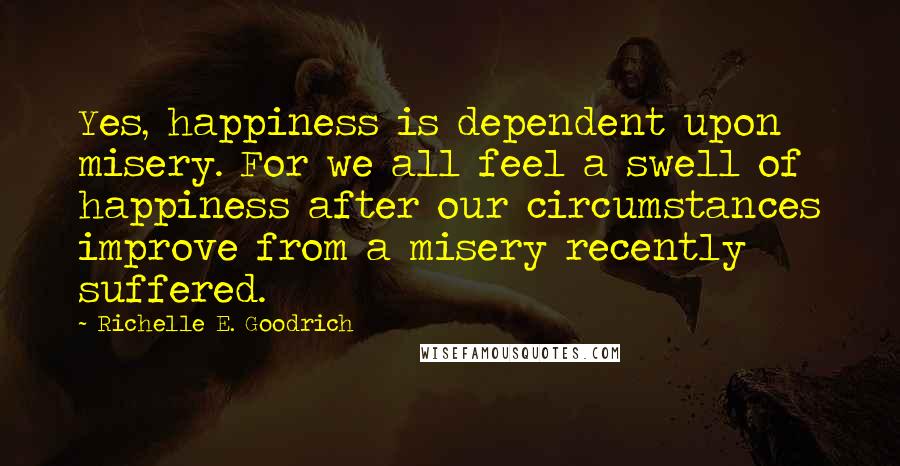 Richelle E. Goodrich Quotes: Yes, happiness is dependent upon misery. For we all feel a swell of happiness after our circumstances improve from a misery recently suffered.