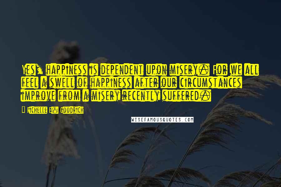 Richelle E. Goodrich Quotes: Yes, happiness is dependent upon misery. For we all feel a swell of happiness after our circumstances improve from a misery recently suffered.