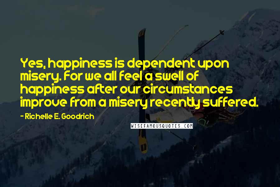 Richelle E. Goodrich Quotes: Yes, happiness is dependent upon misery. For we all feel a swell of happiness after our circumstances improve from a misery recently suffered.