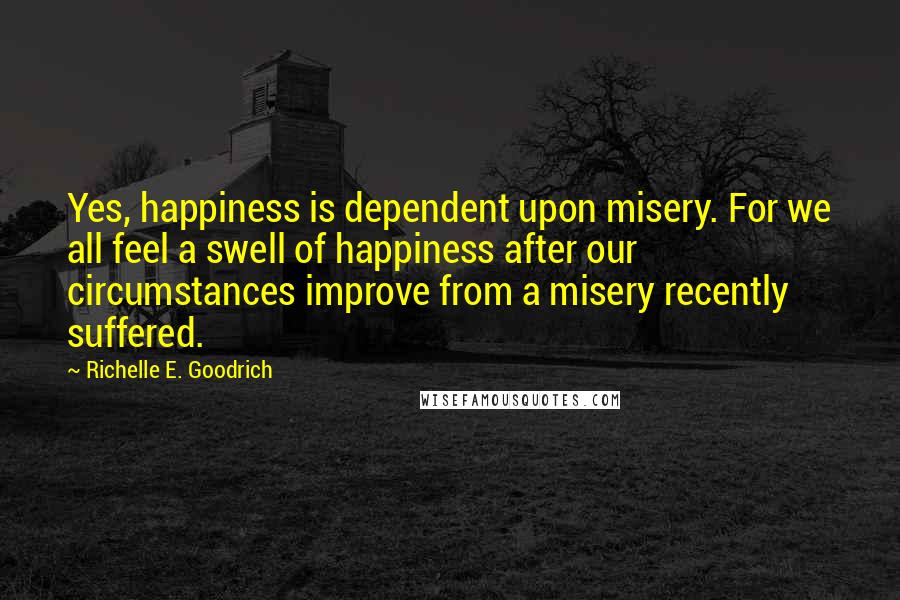 Richelle E. Goodrich Quotes: Yes, happiness is dependent upon misery. For we all feel a swell of happiness after our circumstances improve from a misery recently suffered.