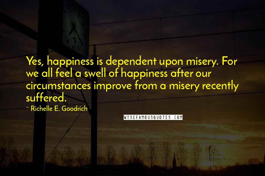 Richelle E. Goodrich Quotes: Yes, happiness is dependent upon misery. For we all feel a swell of happiness after our circumstances improve from a misery recently suffered.