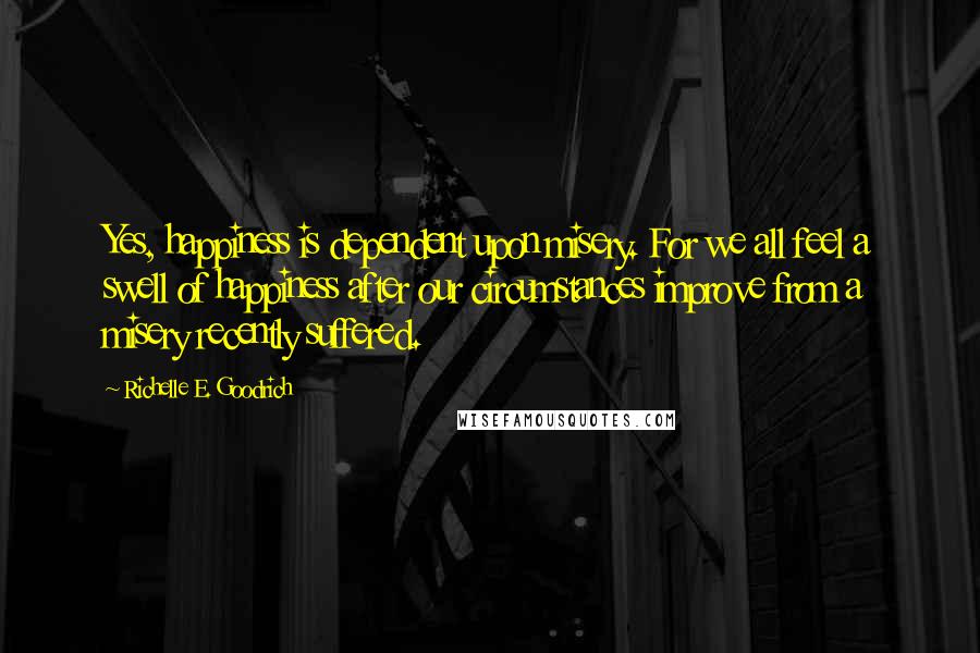 Richelle E. Goodrich Quotes: Yes, happiness is dependent upon misery. For we all feel a swell of happiness after our circumstances improve from a misery recently suffered.