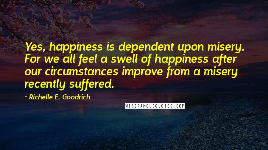 Richelle E. Goodrich Quotes: Yes, happiness is dependent upon misery. For we all feel a swell of happiness after our circumstances improve from a misery recently suffered.