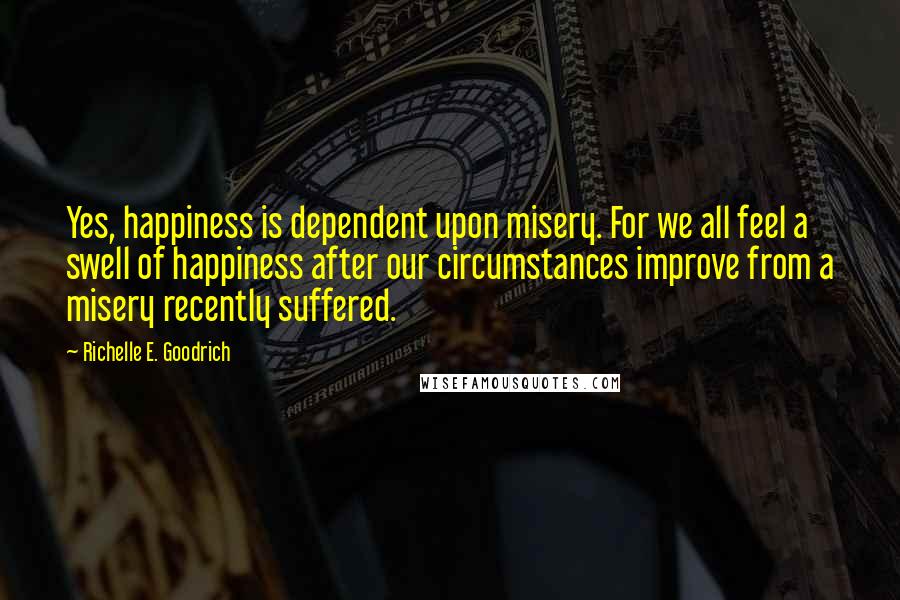 Richelle E. Goodrich Quotes: Yes, happiness is dependent upon misery. For we all feel a swell of happiness after our circumstances improve from a misery recently suffered.