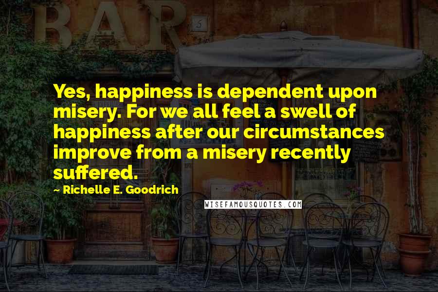 Richelle E. Goodrich Quotes: Yes, happiness is dependent upon misery. For we all feel a swell of happiness after our circumstances improve from a misery recently suffered.