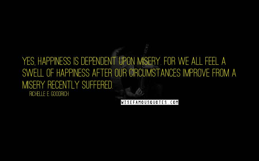 Richelle E. Goodrich Quotes: Yes, happiness is dependent upon misery. For we all feel a swell of happiness after our circumstances improve from a misery recently suffered.