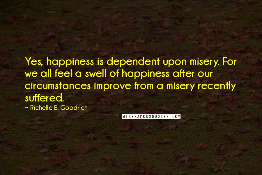 Richelle E. Goodrich Quotes: Yes, happiness is dependent upon misery. For we all feel a swell of happiness after our circumstances improve from a misery recently suffered.