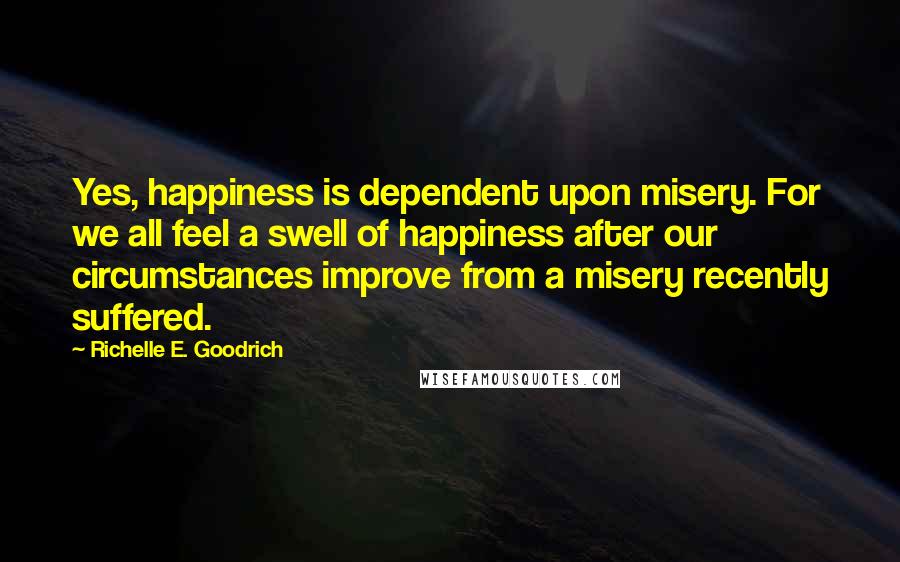 Richelle E. Goodrich Quotes: Yes, happiness is dependent upon misery. For we all feel a swell of happiness after our circumstances improve from a misery recently suffered.