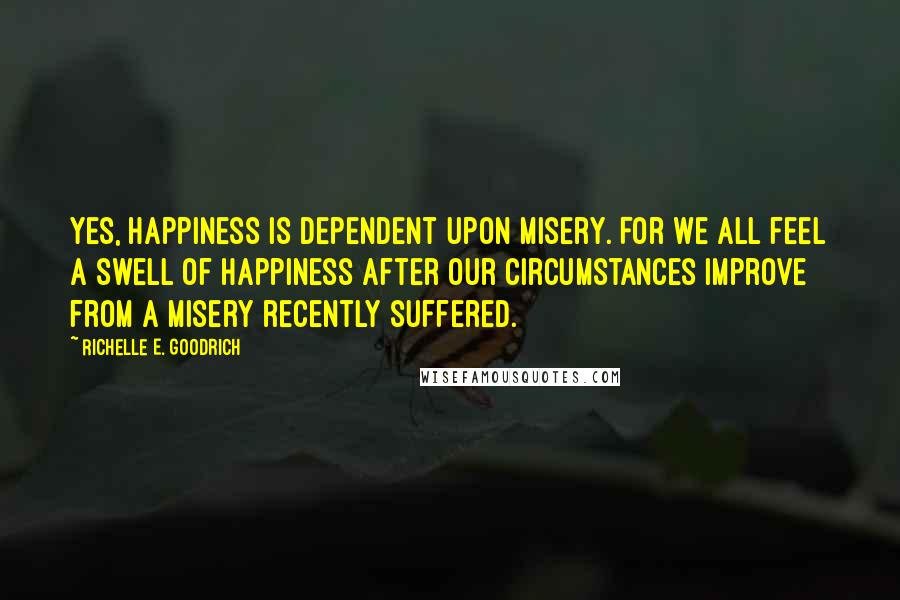 Richelle E. Goodrich Quotes: Yes, happiness is dependent upon misery. For we all feel a swell of happiness after our circumstances improve from a misery recently suffered.