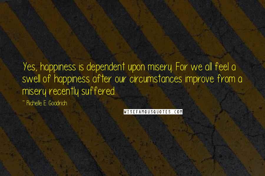 Richelle E. Goodrich Quotes: Yes, happiness is dependent upon misery. For we all feel a swell of happiness after our circumstances improve from a misery recently suffered.