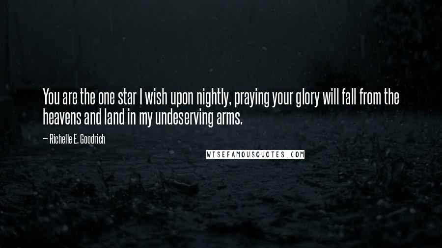 Richelle E. Goodrich Quotes: You are the one star I wish upon nightly, praying your glory will fall from the heavens and land in my undeserving arms.