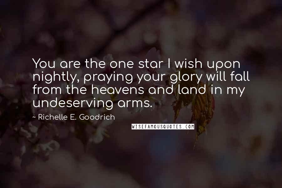 Richelle E. Goodrich Quotes: You are the one star I wish upon nightly, praying your glory will fall from the heavens and land in my undeserving arms.