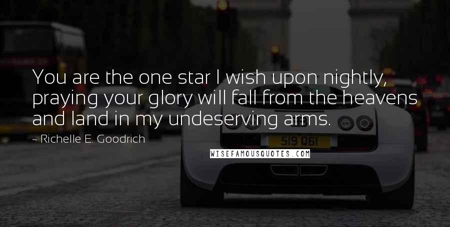 Richelle E. Goodrich Quotes: You are the one star I wish upon nightly, praying your glory will fall from the heavens and land in my undeserving arms.