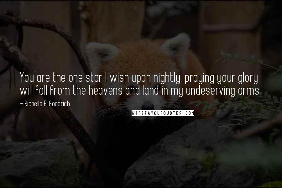 Richelle E. Goodrich Quotes: You are the one star I wish upon nightly, praying your glory will fall from the heavens and land in my undeserving arms.