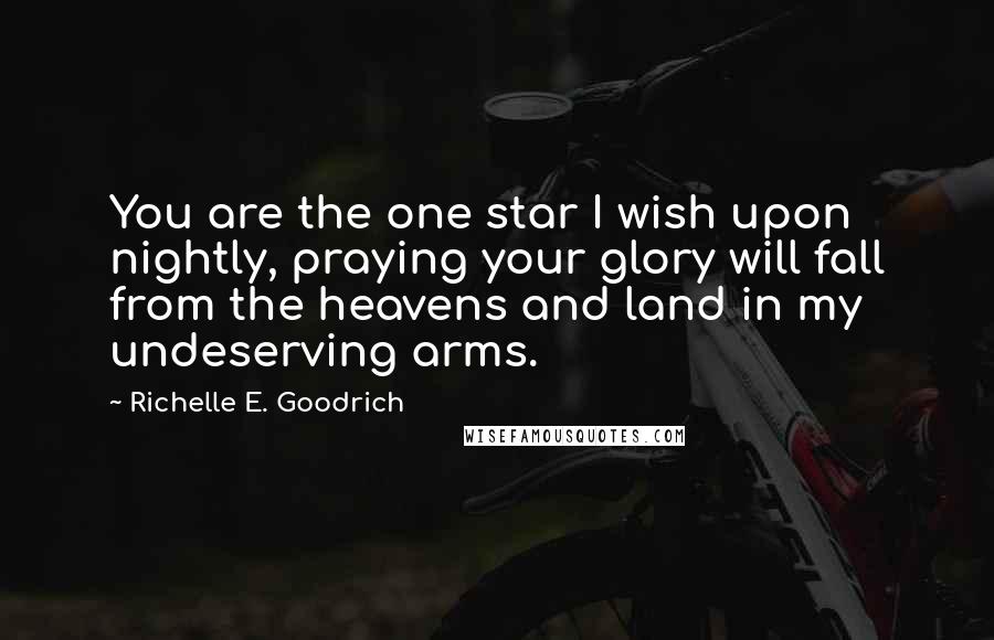 Richelle E. Goodrich Quotes: You are the one star I wish upon nightly, praying your glory will fall from the heavens and land in my undeserving arms.