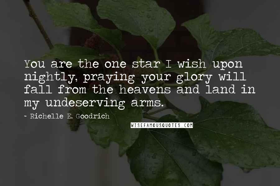 Richelle E. Goodrich Quotes: You are the one star I wish upon nightly, praying your glory will fall from the heavens and land in my undeserving arms.