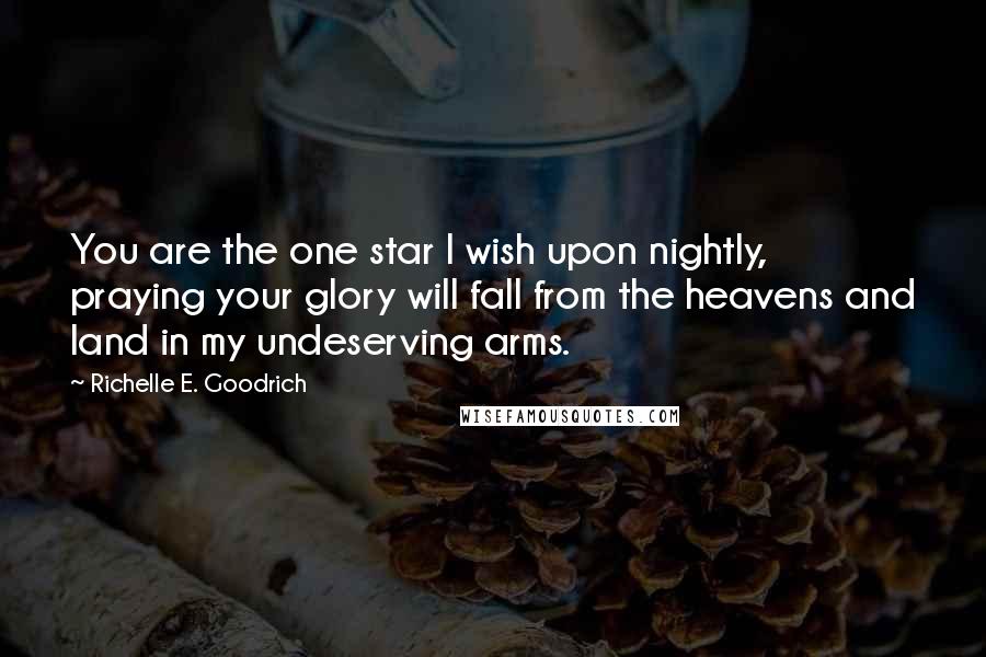 Richelle E. Goodrich Quotes: You are the one star I wish upon nightly, praying your glory will fall from the heavens and land in my undeserving arms.