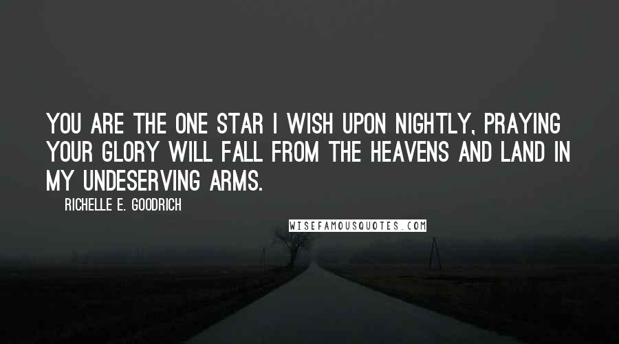 Richelle E. Goodrich Quotes: You are the one star I wish upon nightly, praying your glory will fall from the heavens and land in my undeserving arms.