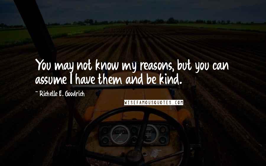 Richelle E. Goodrich Quotes: You may not know my reasons, but you can assume I have them and be kind.