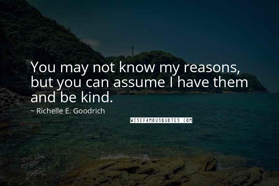 Richelle E. Goodrich Quotes: You may not know my reasons, but you can assume I have them and be kind.