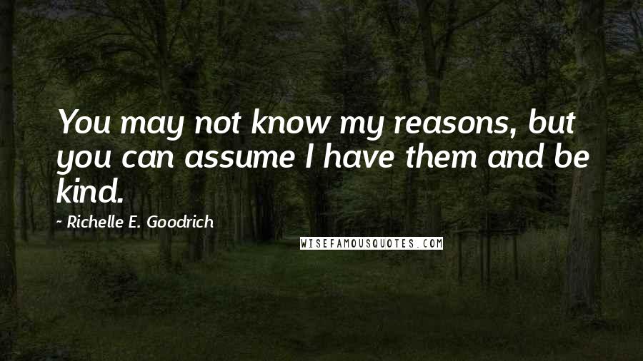 Richelle E. Goodrich Quotes: You may not know my reasons, but you can assume I have them and be kind.