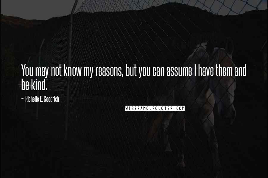 Richelle E. Goodrich Quotes: You may not know my reasons, but you can assume I have them and be kind.