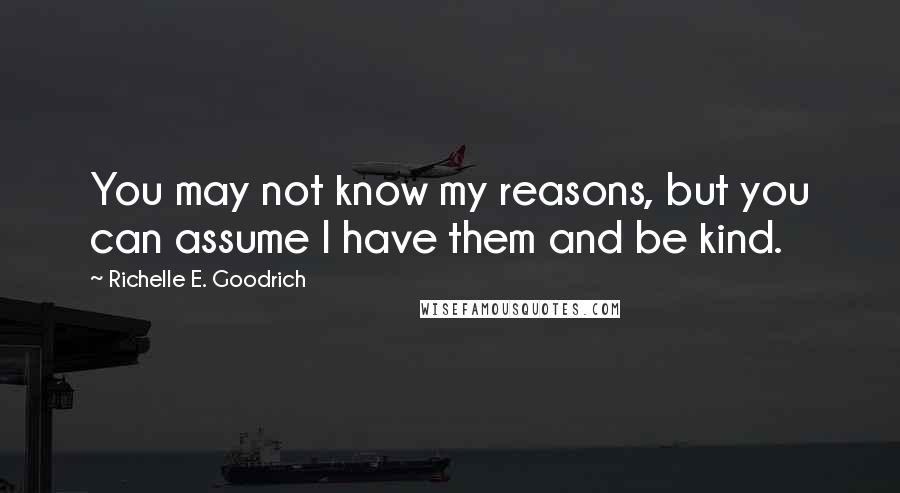 Richelle E. Goodrich Quotes: You may not know my reasons, but you can assume I have them and be kind.