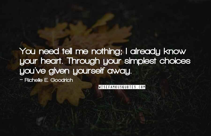 Richelle E. Goodrich Quotes: You need tell me nothing; I already know your heart. Through your simplest choices you've given yourself away.