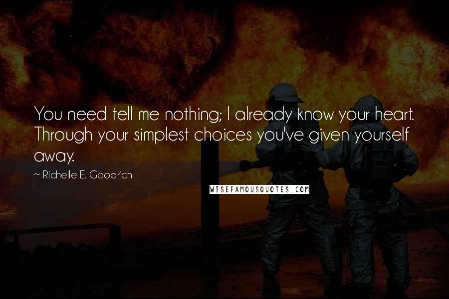 Richelle E. Goodrich Quotes: You need tell me nothing; I already know your heart. Through your simplest choices you've given yourself away.