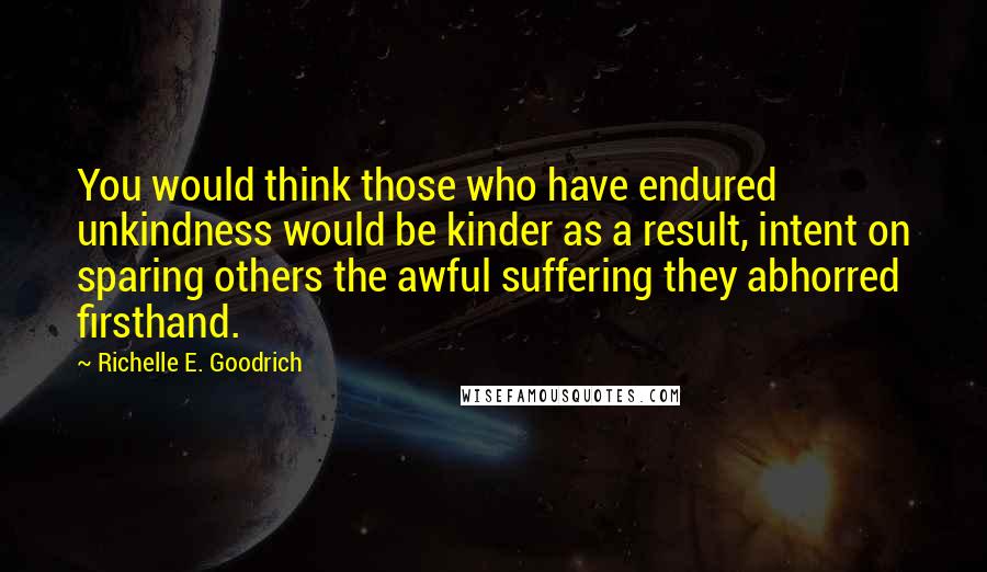 Richelle E. Goodrich Quotes: You would think those who have endured unkindness would be kinder as a result, intent on sparing others the awful suffering they abhorred firsthand.