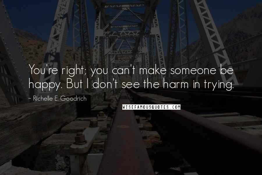 Richelle E. Goodrich Quotes: You're right; you can't make someone be happy. But I don't see the harm in trying.