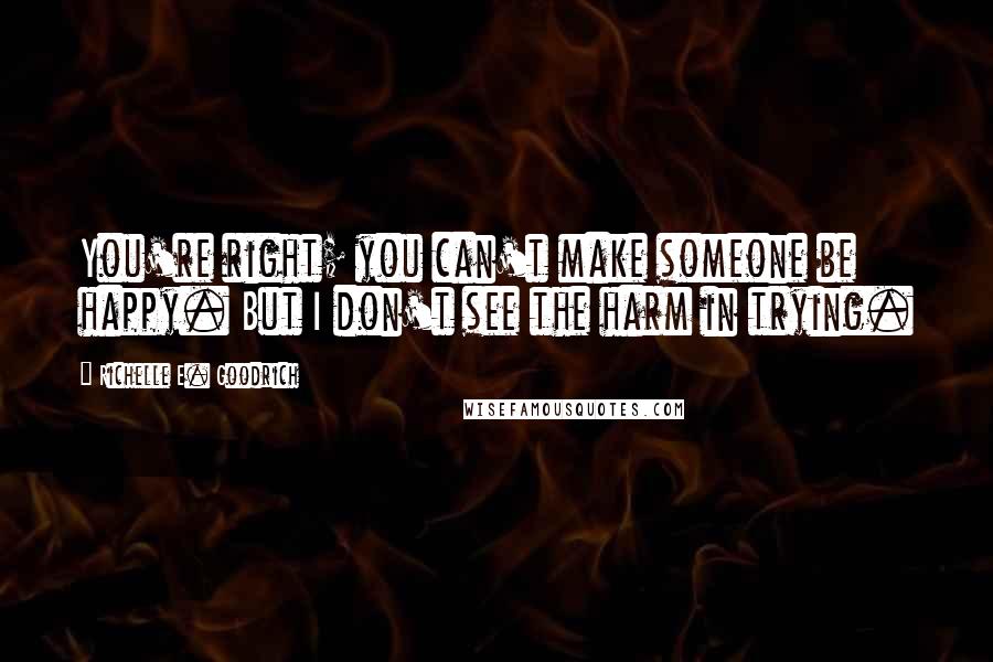 Richelle E. Goodrich Quotes: You're right; you can't make someone be happy. But I don't see the harm in trying.