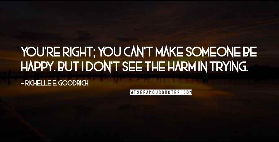 Richelle E. Goodrich Quotes: You're right; you can't make someone be happy. But I don't see the harm in trying.