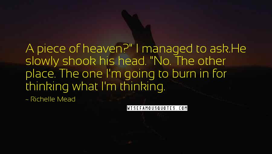 Richelle Mead Quotes: A piece of heaven?" I managed to ask.He slowly shook his head. "No. The other place. The one I'm going to burn in for thinking what I'm thinking.